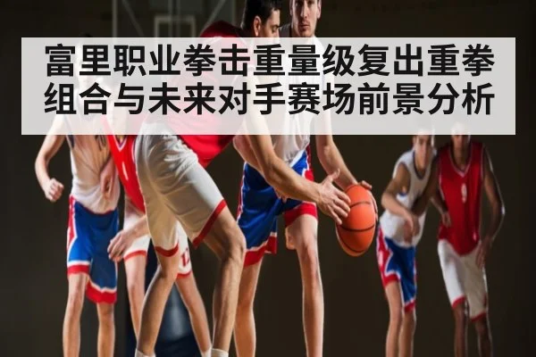 富里职业拳击重量级复出重拳组合与未来对手赛场前景分析 | kaiyun