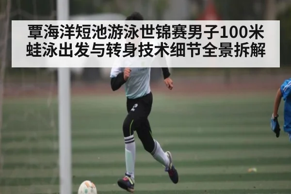 覃海洋短池游泳世锦赛男子100米蛙泳出发与转身技术细节全景拆解 - kaiyun
